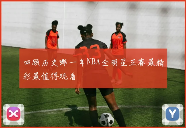 回顾历史哪一年NBA全明星正赛最精彩最值得观看