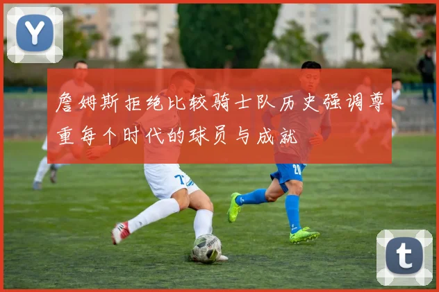 詹姆斯拒绝比较骑士队历史强调尊重每个时代的球员与成就