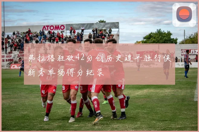 弗拉格狂砍42分创历史追平独行侠新秀单场得分纪录