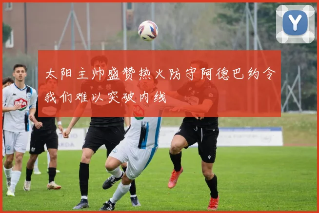 太阳主帅盛赞热火防守阿德巴约令我们难以突破内线