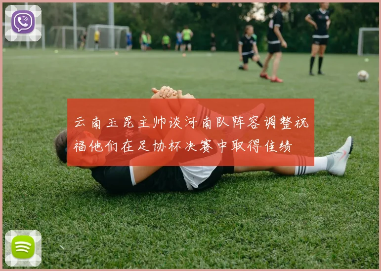 云南玉昆主帅谈河南队阵容调整祝福他们在足协杯决赛中取得佳绩