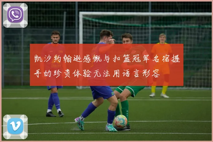 凯沙约翰逊感慨与扣篮冠军名宿握手的珍贵体验无法用语言形容