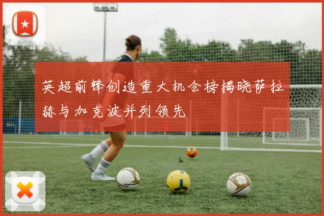 英超前锋创造重大机会榜揭晓萨拉赫与加克波并列领先