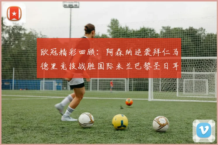 欧冠精彩回顾：阿森纳逆袭拜仁马德里竞技战胜国际米兰巴黎圣日耳曼轻取热刺