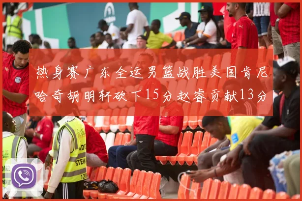 热身赛广东全运男篮战胜美国肯尼哈奇胡明轩砍下15分赵睿贡献13分