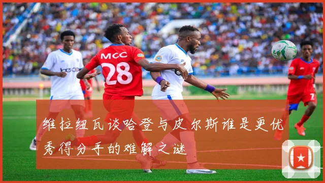维拉纽瓦谈哈登与皮尔斯谁是更优秀得分手的难解之谜