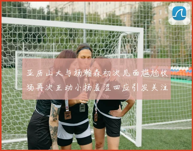 亚历山大与杨瀚森初次见面尴尬收场再次互动小杨羞涩回应引发关注