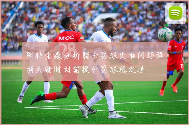 阿特金森分析骑士罚球失准问题强调关键时刻需提升罚球稳定性