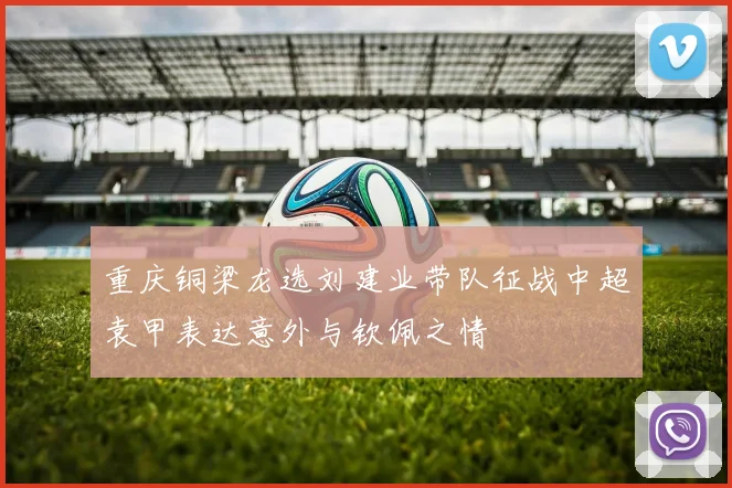 重庆铜梁龙选刘建业带队征战中超袁甲表达意外与钦佩之情