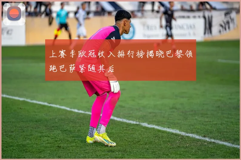 上赛季欧冠收入排行榜揭晓巴黎领跑巴萨紧随其后