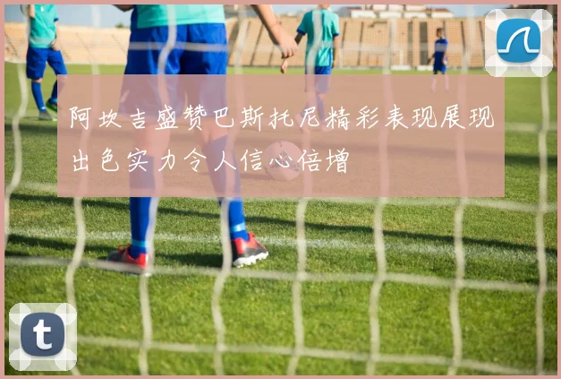 阿坎吉盛赞巴斯托尼精彩表现展现出色实力令人信心倍增