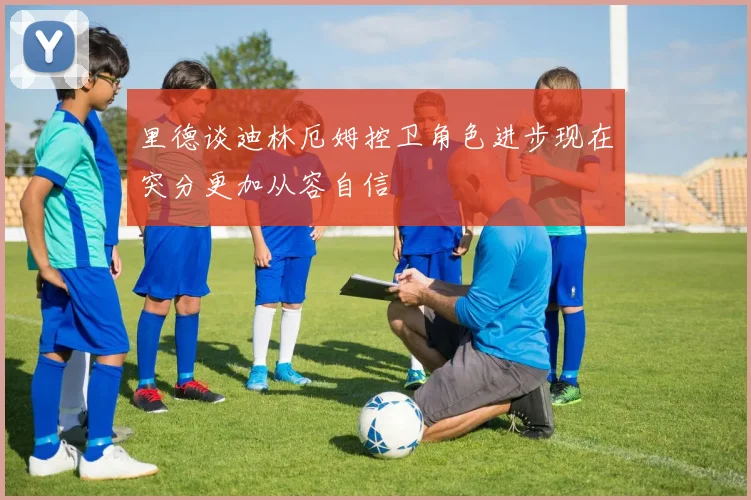 里德谈迪林厄姆控卫角色进步现在突分更加从容自信