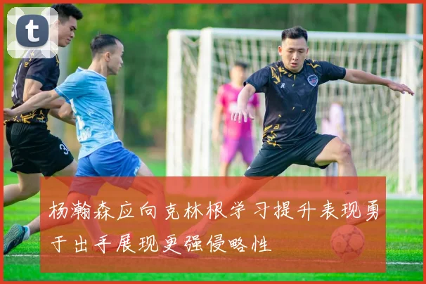 杨瀚森应向克林根学习提升表现勇于出手展现更强侵略性