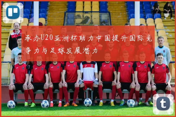 承办U20亚洲杯助力中国提升国际竞争力与足球发展潜力