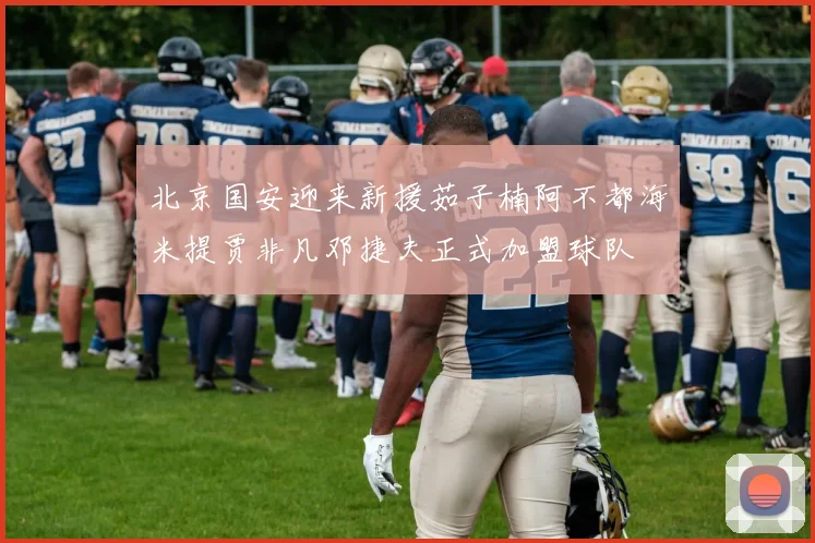 北京国安迎来新援茹子楠阿不都海米提贾非凡邓捷夫正式加盟球队