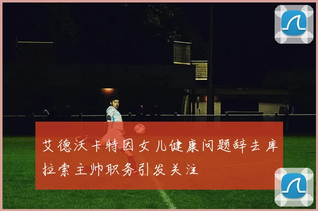 艾德沃卡特因女儿健康问题辞去库拉索主帅职务引发关注