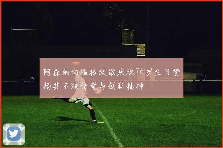 阿森纳向温格致敬庆祝76岁生日赞扬其不败传奇与创新精神