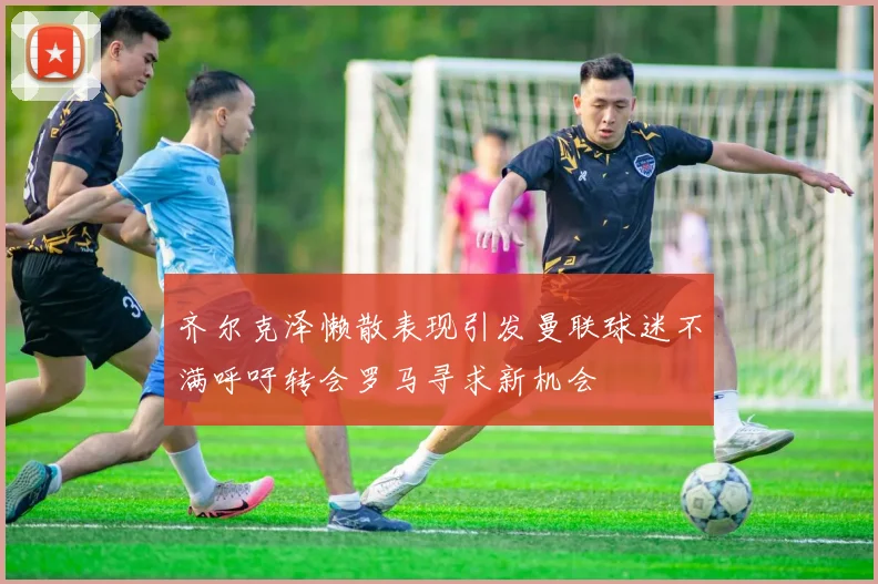 齐尔克泽懒散表现引发曼联球迷不满呼吁转会罗马寻求新机会