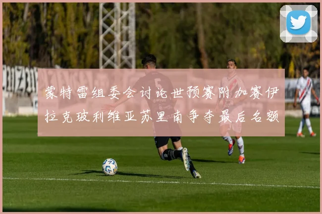 蒙特雷组委会讨论世预赛附加赛伊拉克玻利维亚苏里南争夺最后名额