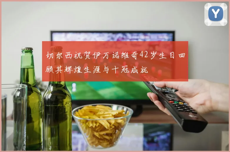 切尔西祝贺伊万诺维奇42岁生日回顾其辉煌生涯与十冠成就