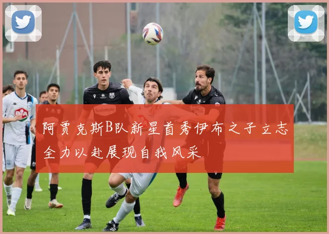 阿贾克斯B队新星首秀伊布之子立志全力以赴展现自我风采