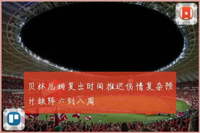 贝林厄姆复出时间推迟伤情复杂预计缺阵六到八周