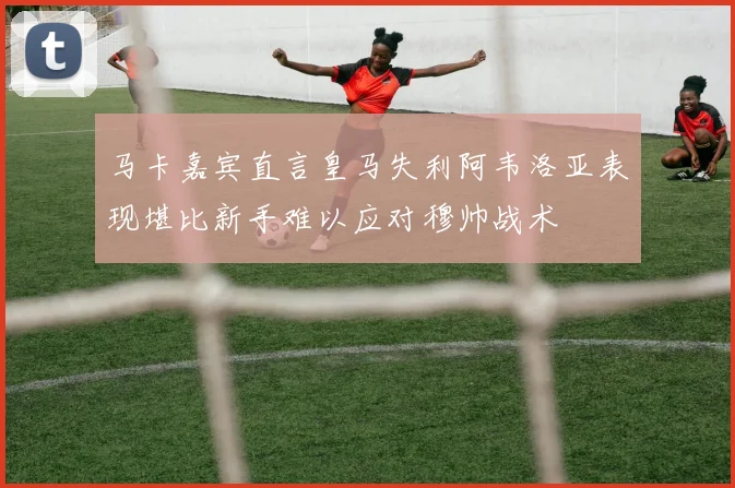 马卡嘉宾直言皇马失利阿韦洛亚表现堪比新手难以应对穆帅战术
