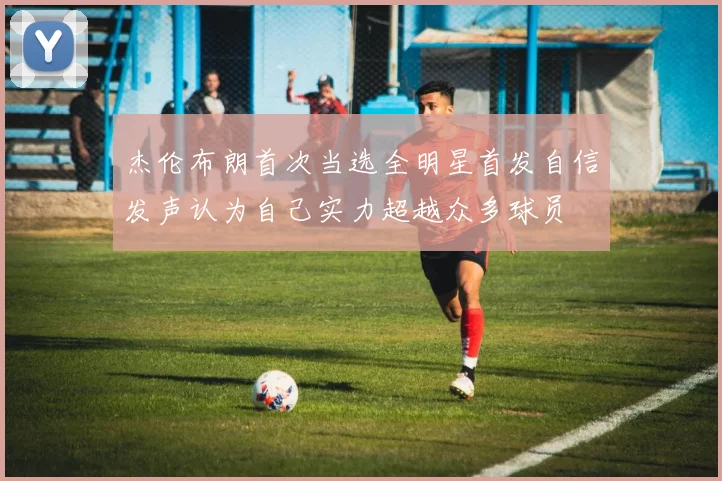 杰伦布朗首次当选全明星首发自信发声认为自己实力超越众多球员