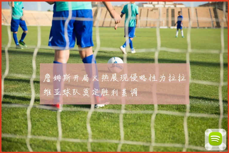 詹姆斯开局火热展现侵略性为拉拉维亚球队奠定胜利基调
