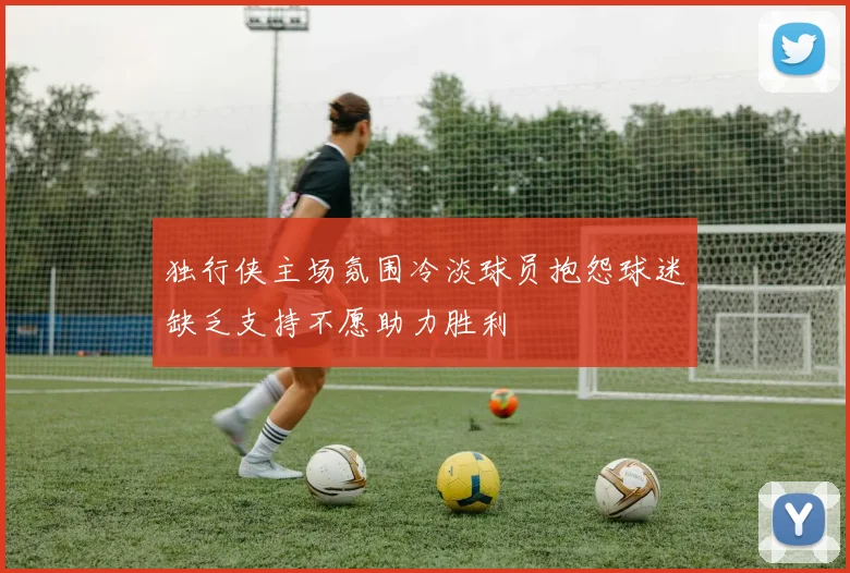 独行侠主场氛围冷淡球员抱怨球迷缺乏支持不愿助力胜利