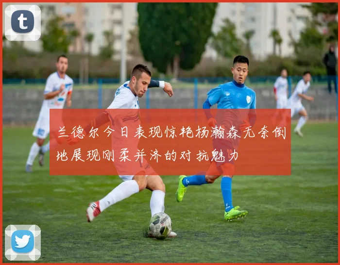兰德尔今日表现惊艳杨瀚森无奈倒地展现刚柔并济的对抗魅力