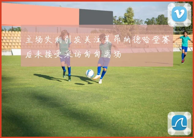 主场失利引发关注莱昂纳德哈登赛后未接受采访匆匆离场