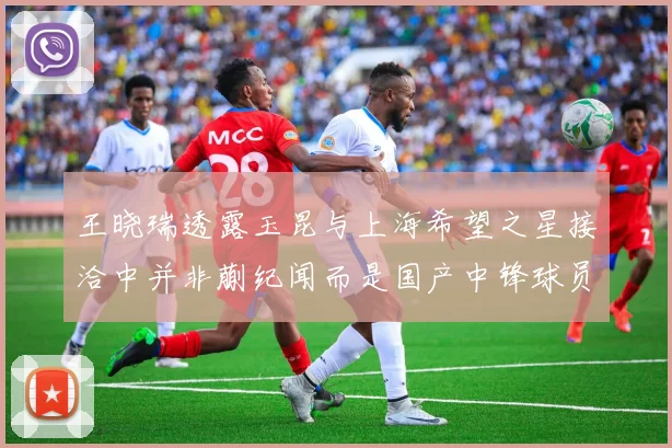 王晓瑞透露玉昆与上海希望之星接洽中并非蒯纪闻而是国产中锋球员