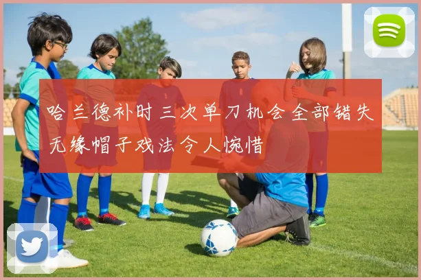 哈兰德补时三次单刀机会全部错失无缘帽子戏法令人惋惜